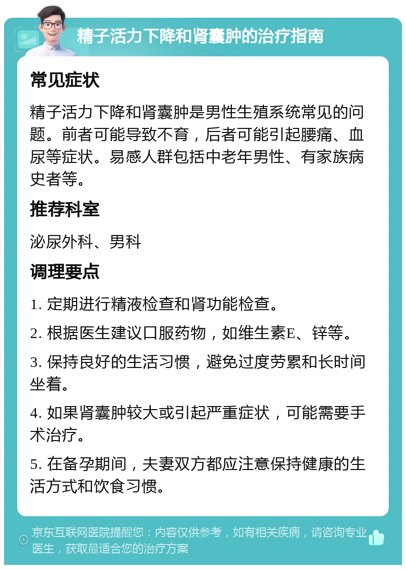 精子活力下降和肾囊肿的治疗指南 常见症状 精子活力下降和肾囊肿是男性生殖系统常见的问题。前者可能导致不育，后者可能引起腰痛、血尿等症状。易感人群包括中老年男性、有家族病史者等。 推荐科室 泌尿外科、男科 调理要点 1. 定期进行精液检查和肾功能检查。 2. 根据医生建议口服药物，如维生素E、锌等。 3. 保持良好的生活习惯，避免过度劳累和长时间坐着。 4. 如果肾囊肿较大或引起严重症状，可能需要手术治疗。 5. 在备孕期间，夫妻双方都应注意保持健康的生活方式和饮食习惯。