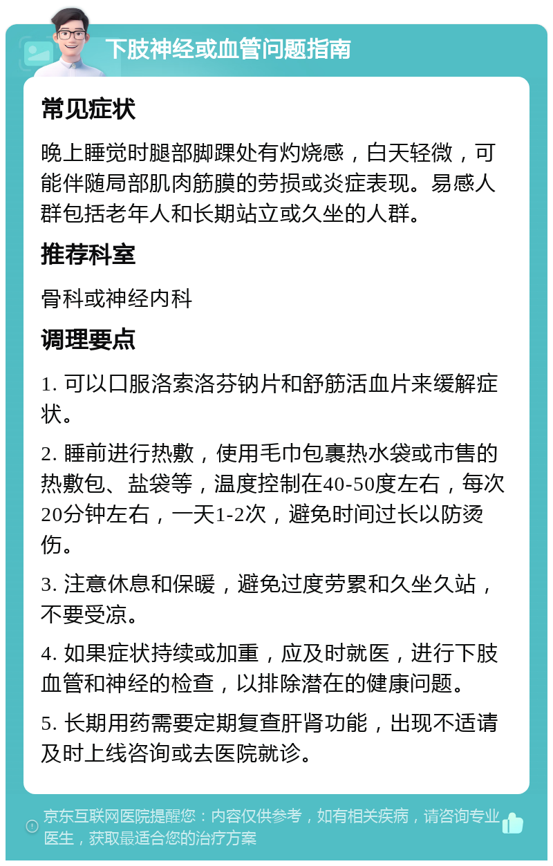 下肢神经或血管问题指南 常见症状 晚上睡觉时腿部脚踝处有灼烧感，白天轻微，可能伴随局部肌肉筋膜的劳损或炎症表现。易感人群包括老年人和长期站立或久坐的人群。 推荐科室 骨科或神经内科 调理要点 1. 可以口服洛索洛芬钠片和舒筋活血片来缓解症状。 2. 睡前进行热敷，使用毛巾包裹热水袋或市售的热敷包、盐袋等，温度控制在40-50度左右，每次20分钟左右，一天1-2次，避免时间过长以防烫伤。 3. 注意休息和保暖，避免过度劳累和久坐久站，不要受凉。 4. 如果症状持续或加重，应及时就医，进行下肢血管和神经的检查，以排除潜在的健康问题。 5. 长期用药需要定期复查肝肾功能，出现不适请及时上线咨询或去医院就诊。