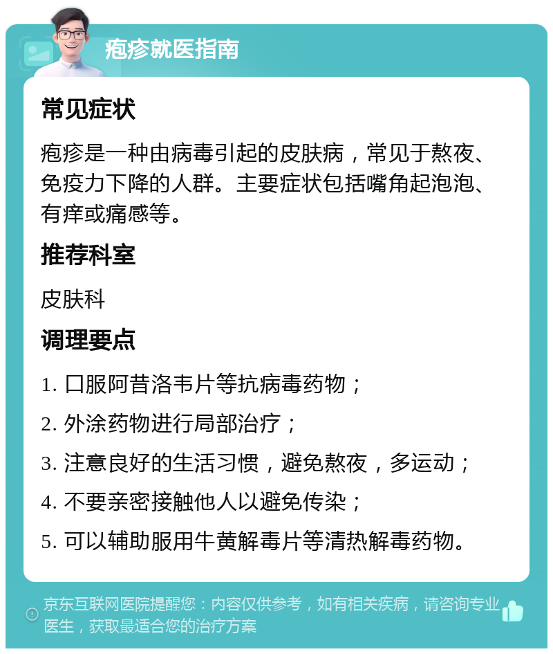 疱疹就医指南 常见症状 疱疹是一种由病毒引起的皮肤病，常见于熬夜、免疫力下降的人群。主要症状包括嘴角起泡泡、有痒或痛感等。 推荐科室 皮肤科 调理要点 1. 口服阿昔洛韦片等抗病毒药物； 2. 外涂药物进行局部治疗； 3. 注意良好的生活习惯，避免熬夜，多运动； 4. 不要亲密接触他人以避免传染； 5. 可以辅助服用牛黄解毒片等清热解毒药物。