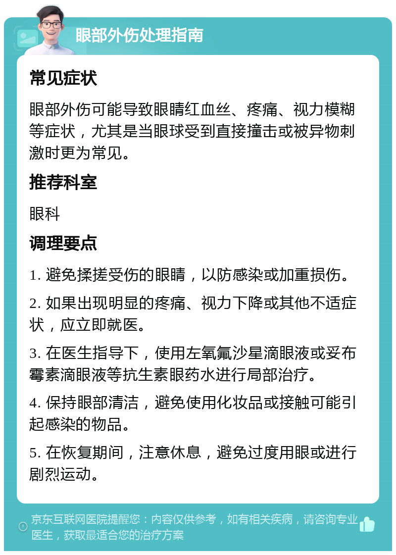 眼部外伤处理指南 常见症状 眼部外伤可能导致眼睛红血丝、疼痛、视力模糊等症状，尤其是当眼球受到直接撞击或被异物刺激时更为常见。 推荐科室 眼科 调理要点 1. 避免揉搓受伤的眼睛，以防感染或加重损伤。 2. 如果出现明显的疼痛、视力下降或其他不适症状，应立即就医。 3. 在医生指导下，使用左氧氟沙星滴眼液或妥布霉素滴眼液等抗生素眼药水进行局部治疗。 4. 保持眼部清洁，避免使用化妆品或接触可能引起感染的物品。 5. 在恢复期间，注意休息，避免过度用眼或进行剧烈运动。