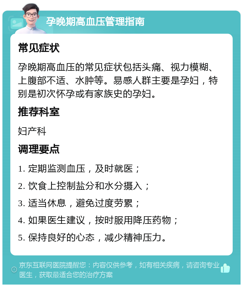 孕晚期高血压管理指南 常见症状 孕晚期高血压的常见症状包括头痛、视力模糊、上腹部不适、水肿等。易感人群主要是孕妇，特别是初次怀孕或有家族史的孕妇。 推荐科室 妇产科 调理要点 1. 定期监测血压，及时就医； 2. 饮食上控制盐分和水分摄入； 3. 适当休息，避免过度劳累； 4. 如果医生建议，按时服用降压药物； 5. 保持良好的心态，减少精神压力。