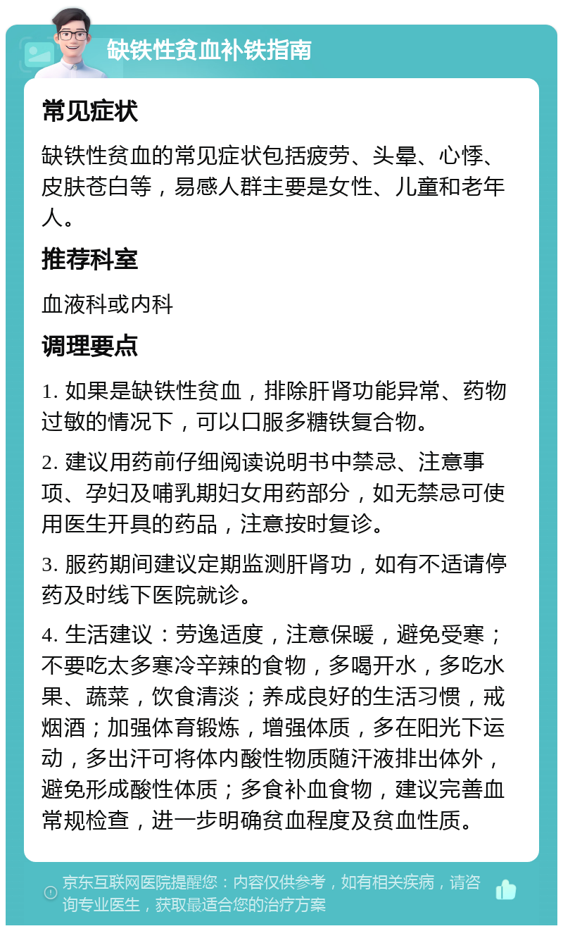 缺铁性贫血补铁指南 常见症状 缺铁性贫血的常见症状包括疲劳、头晕、心悸、皮肤苍白等，易感人群主要是女性、儿童和老年人。 推荐科室 血液科或内科 调理要点 1. 如果是缺铁性贫血，排除肝肾功能异常、药物过敏的情况下，可以口服多糖铁复合物。 2. 建议用药前仔细阅读说明书中禁忌、注意事项、孕妇及哺乳期妇女用药部分，如无禁忌可使用医生开具的药品，注意按时复诊。 3. 服药期间建议定期监测肝肾功，如有不适请停药及时线下医院就诊。 4. 生活建议：劳逸适度，注意保暖，避免受寒；不要吃太多寒冷辛辣的食物，多喝开水，多吃水果、蔬菜，饮食清淡；养成良好的生活习惯，戒烟酒；加强体育锻炼，增强体质，多在阳光下运动，多出汗可将体内酸性物质随汗液排出体外，避免形成酸性体质；多食补血食物，建议完善血常规检查，进一步明确贫血程度及贫血性质。