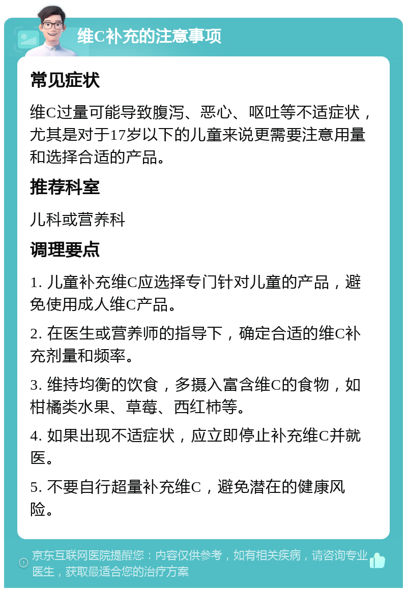 维C补充的注意事项 常见症状 维C过量可能导致腹泻、恶心、呕吐等不适症状，尤其是对于17岁以下的儿童来说更需要注意用量和选择合适的产品。 推荐科室 儿科或营养科 调理要点 1. 儿童补充维C应选择专门针对儿童的产品，避免使用成人维C产品。 2. 在医生或营养师的指导下，确定合适的维C补充剂量和频率。 3. 维持均衡的饮食，多摄入富含维C的食物，如柑橘类水果、草莓、西红柿等。 4. 如果出现不适症状，应立即停止补充维C并就医。 5. 不要自行超量补充维C，避免潜在的健康风险。