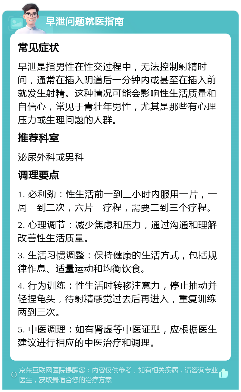 早泄问题就医指南 常见症状 早泄是指男性在性交过程中，无法控制射精时间，通常在插入阴道后一分钟内或甚至在插入前就发生射精。这种情况可能会影响性生活质量和自信心，常见于青壮年男性，尤其是那些有心理压力或生理问题的人群。 推荐科室 泌尿外科或男科 调理要点 1. 必利劲：性生活前一到三小时内服用一片，一周一到二次，六片一疗程，需要二到三个疗程。 2. 心理调节：减少焦虑和压力，通过沟通和理解改善性生活质量。 3. 生活习惯调整：保持健康的生活方式，包括规律作息、适量运动和均衡饮食。 4. 行为训练：性生活时转移注意力，停止抽动并轻捏龟头，待射精感觉过去后再进入，重复训练两到三次。 5. 中医调理：如有肾虚等中医证型，应根据医生建议进行相应的中医治疗和调理。