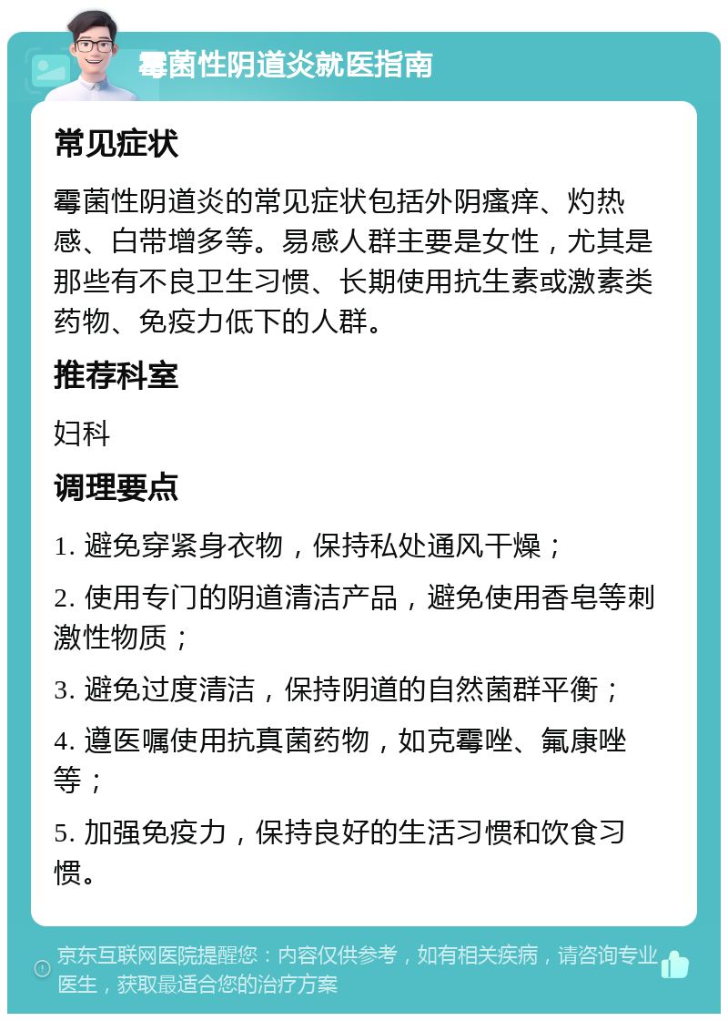 霉菌性阴道炎就医指南 常见症状 霉菌性阴道炎的常见症状包括外阴瘙痒、灼热感、白带增多等。易感人群主要是女性，尤其是那些有不良卫生习惯、长期使用抗生素或激素类药物、免疫力低下的人群。 推荐科室 妇科 调理要点 1. 避免穿紧身衣物，保持私处通风干燥； 2. 使用专门的阴道清洁产品，避免使用香皂等刺激性物质； 3. 避免过度清洁，保持阴道的自然菌群平衡； 4. 遵医嘱使用抗真菌药物，如克霉唑、氟康唑等； 5. 加强免疫力，保持良好的生活习惯和饮食习惯。