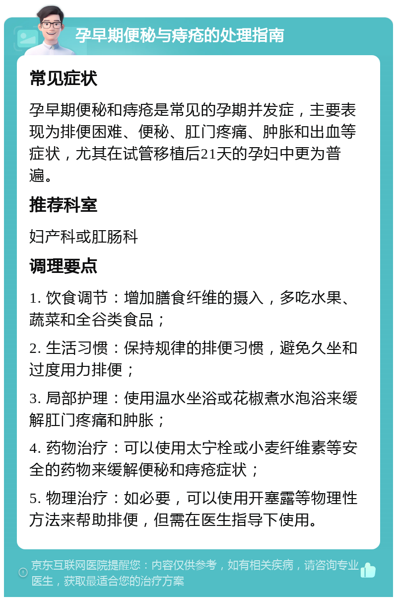 孕早期便秘与痔疮的处理指南 常见症状 孕早期便秘和痔疮是常见的孕期并发症，主要表现为排便困难、便秘、肛门疼痛、肿胀和出血等症状，尤其在试管移植后21天的孕妇中更为普遍。 推荐科室 妇产科或肛肠科 调理要点 1. 饮食调节：增加膳食纤维的摄入，多吃水果、蔬菜和全谷类食品； 2. 生活习惯：保持规律的排便习惯，避免久坐和过度用力排便； 3. 局部护理：使用温水坐浴或花椒煮水泡浴来缓解肛门疼痛和肿胀； 4. 药物治疗：可以使用太宁栓或小麦纤维素等安全的药物来缓解便秘和痔疮症状； 5. 物理治疗：如必要，可以使用开塞露等物理性方法来帮助排便，但需在医生指导下使用。