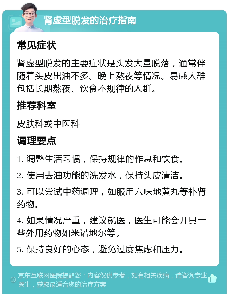 肾虚型脱发的治疗指南 常见症状 肾虚型脱发的主要症状是头发大量脱落，通常伴随着头皮出油不多、晚上熬夜等情况。易感人群包括长期熬夜、饮食不规律的人群。 推荐科室 皮肤科或中医科 调理要点 1. 调整生活习惯，保持规律的作息和饮食。 2. 使用去油功能的洗发水，保持头皮清洁。 3. 可以尝试中药调理，如服用六味地黄丸等补肾药物。 4. 如果情况严重，建议就医，医生可能会开具一些外用药物如米诺地尔等。 5. 保持良好的心态，避免过度焦虑和压力。