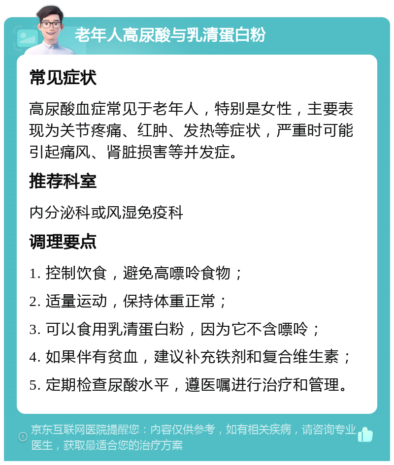 老年人高尿酸与乳清蛋白粉 常见症状 高尿酸血症常见于老年人，特别是女性，主要表现为关节疼痛、红肿、发热等症状，严重时可能引起痛风、肾脏损害等并发症。 推荐科室 内分泌科或风湿免疫科 调理要点 1. 控制饮食，避免高嘌呤食物； 2. 适量运动，保持体重正常； 3. 可以食用乳清蛋白粉，因为它不含嘌呤； 4. 如果伴有贫血，建议补充铁剂和复合维生素； 5. 定期检查尿酸水平，遵医嘱进行治疗和管理。