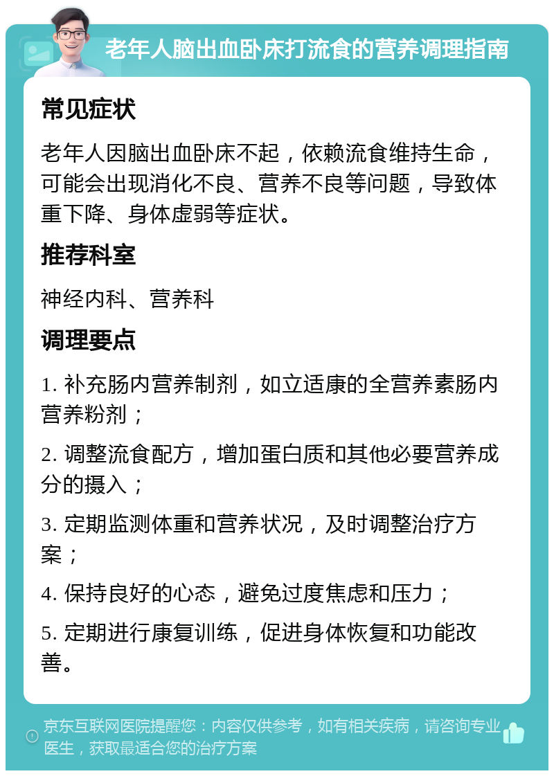 老年人脑出血卧床打流食的营养调理指南 常见症状 老年人因脑出血卧床不起，依赖流食维持生命，可能会出现消化不良、营养不良等问题，导致体重下降、身体虚弱等症状。 推荐科室 神经内科、营养科 调理要点 1. 补充肠内营养制剂，如立适康的全营养素肠内营养粉剂； 2. 调整流食配方，增加蛋白质和其他必要营养成分的摄入； 3. 定期监测体重和营养状况，及时调整治疗方案； 4. 保持良好的心态，避免过度焦虑和压力； 5. 定期进行康复训练，促进身体恢复和功能改善。