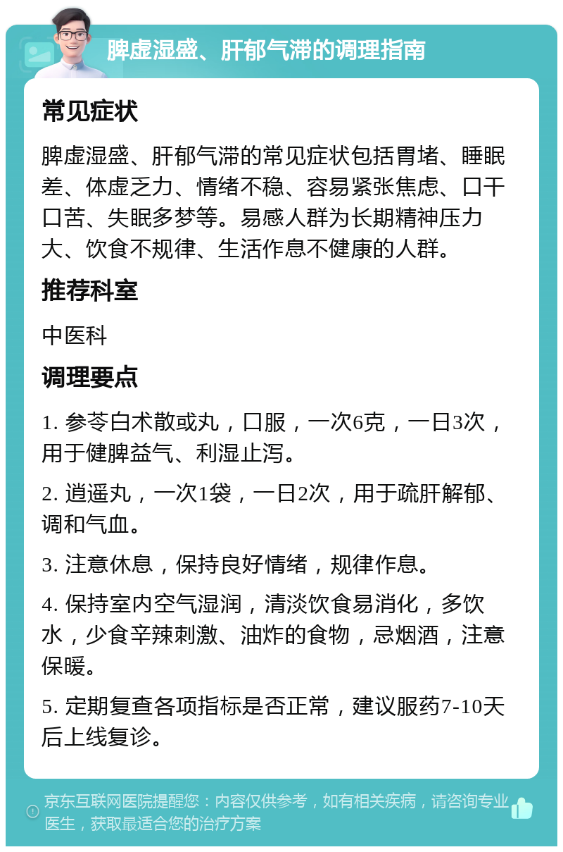 脾虚湿盛、肝郁气滞的调理指南 常见症状 脾虚湿盛、肝郁气滞的常见症状包括胃堵、睡眠差、体虚乏力、情绪不稳、容易紧张焦虑、口干口苦、失眠多梦等。易感人群为长期精神压力大、饮食不规律、生活作息不健康的人群。 推荐科室 中医科 调理要点 1. 参苓白术散或丸，口服，一次6克，一日3次，用于健脾益气、利湿止泻。 2. 逍遥丸，一次1袋，一日2次，用于疏肝解郁、调和气血。 3. 注意休息，保持良好情绪，规律作息。 4. 保持室内空气湿润，清淡饮食易消化，多饮水，少食辛辣刺激、油炸的食物，忌烟酒，注意保暖。 5. 定期复查各项指标是否正常，建议服药7-10天后上线复诊。