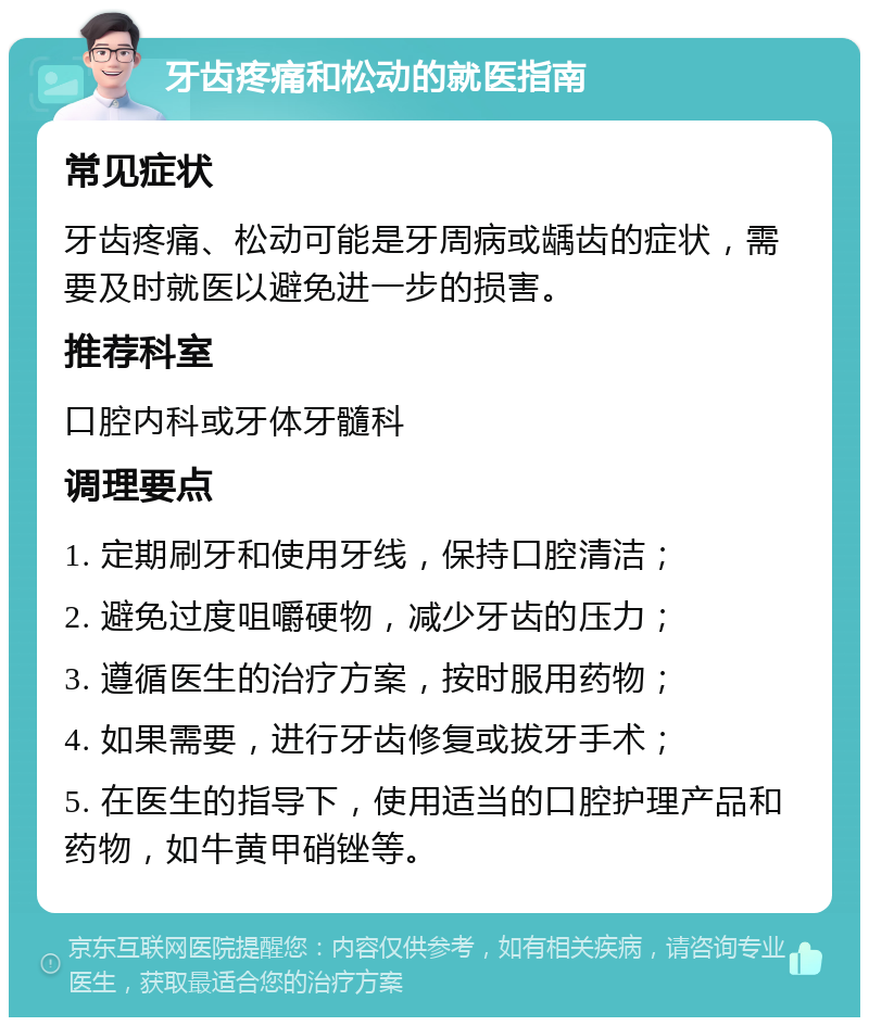 牙齿疼痛和松动的就医指南 常见症状 牙齿疼痛、松动可能是牙周病或龋齿的症状，需要及时就医以避免进一步的损害。 推荐科室 口腔内科或牙体牙髓科 调理要点 1. 定期刷牙和使用牙线，保持口腔清洁； 2. 避免过度咀嚼硬物，减少牙齿的压力； 3. 遵循医生的治疗方案，按时服用药物； 4. 如果需要，进行牙齿修复或拔牙手术； 5. 在医生的指导下，使用适当的口腔护理产品和药物，如牛黄甲硝锉等。