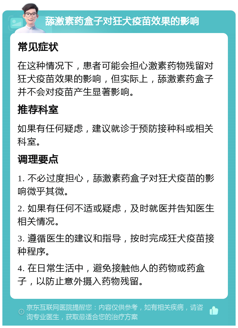 舔激素药盒子对狂犬疫苗效果的影响 常见症状 在这种情况下，患者可能会担心激素药物残留对狂犬疫苗效果的影响，但实际上，舔激素药盒子并不会对疫苗产生显著影响。 推荐科室 如果有任何疑虑，建议就诊于预防接种科或相关科室。 调理要点 1. 不必过度担心，舔激素药盒子对狂犬疫苗的影响微乎其微。 2. 如果有任何不适或疑虑，及时就医并告知医生相关情况。 3. 遵循医生的建议和指导，按时完成狂犬疫苗接种程序。 4. 在日常生活中，避免接触他人的药物或药盒子，以防止意外摄入药物残留。