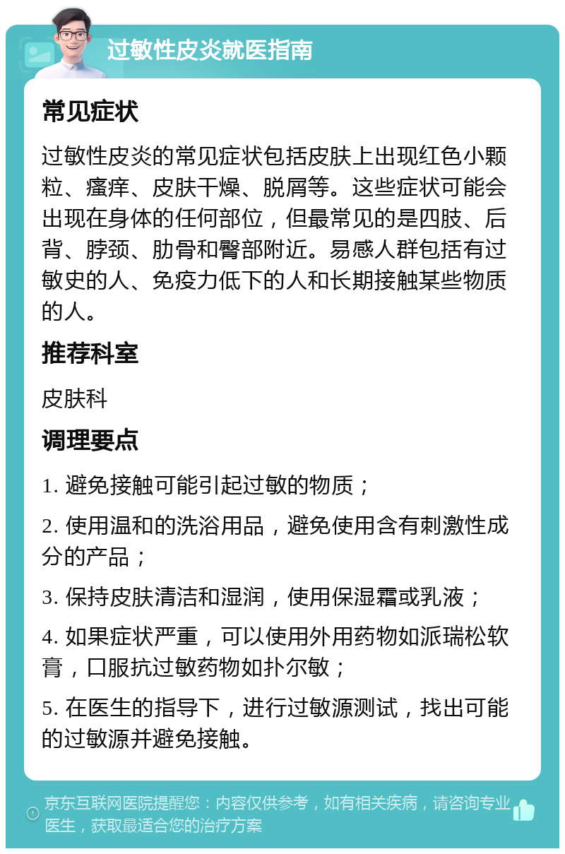 过敏性皮炎就医指南 常见症状 过敏性皮炎的常见症状包括皮肤上出现红色小颗粒、瘙痒、皮肤干燥、脱屑等。这些症状可能会出现在身体的任何部位，但最常见的是四肢、后背、脖颈、肋骨和臀部附近。易感人群包括有过敏史的人、免疫力低下的人和长期接触某些物质的人。 推荐科室 皮肤科 调理要点 1. 避免接触可能引起过敏的物质； 2. 使用温和的洗浴用品，避免使用含有刺激性成分的产品； 3. 保持皮肤清洁和湿润，使用保湿霜或乳液； 4. 如果症状严重，可以使用外用药物如派瑞松软膏，口服抗过敏药物如扑尔敏； 5. 在医生的指导下，进行过敏源测试，找出可能的过敏源并避免接触。