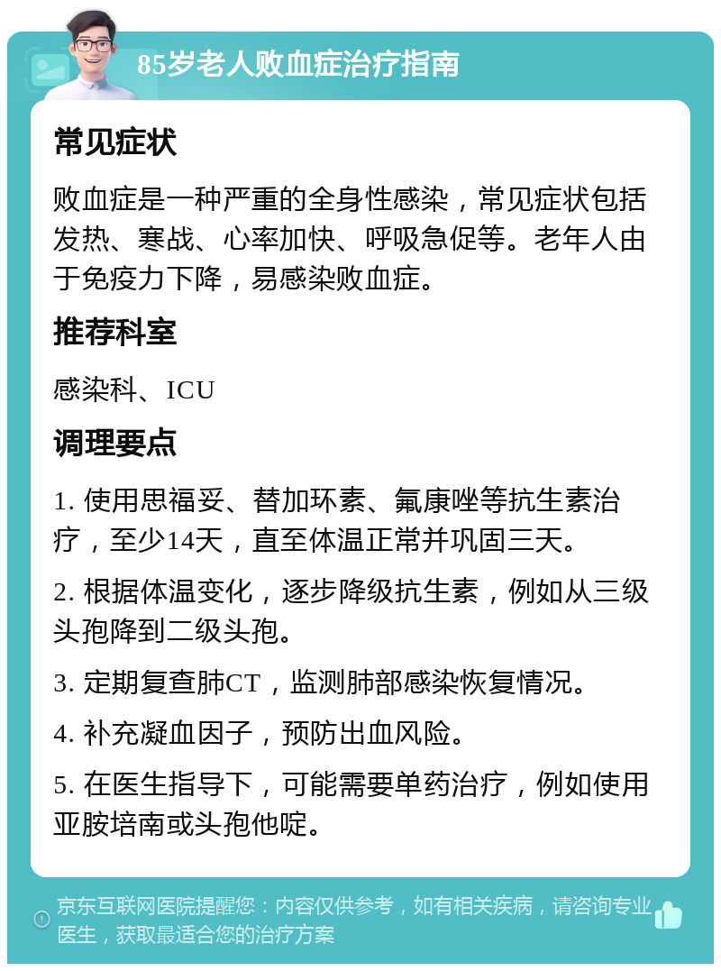 85岁老人败血症治疗指南 常见症状 败血症是一种严重的全身性感染，常见症状包括发热、寒战、心率加快、呼吸急促等。老年人由于免疫力下降，易感染败血症。 推荐科室 感染科、ICU 调理要点 1. 使用思福妥、替加环素、氟康唑等抗生素治疗，至少14天，直至体温正常并巩固三天。 2. 根据体温变化，逐步降级抗生素，例如从三级头孢降到二级头孢。 3. 定期复查肺CT，监测肺部感染恢复情况。 4. 补充凝血因子，预防出血风险。 5. 在医生指导下，可能需要单药治疗，例如使用亚胺培南或头孢他啶。