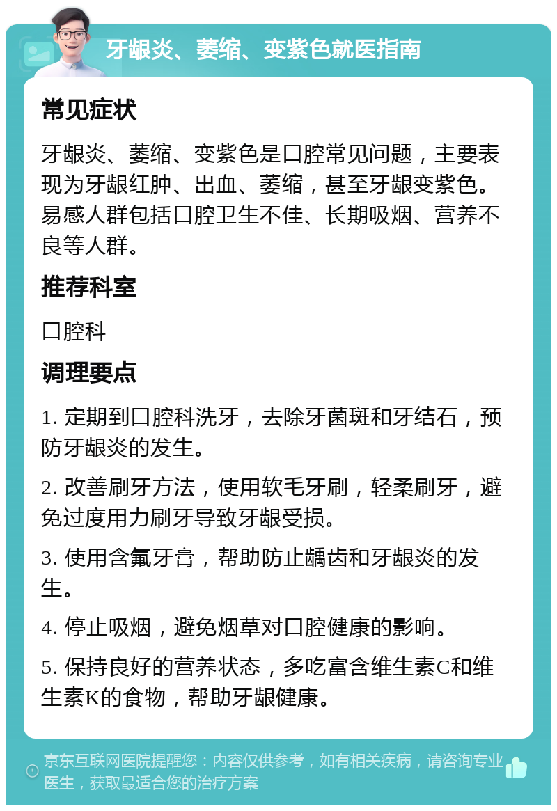 牙龈炎、萎缩、变紫色就医指南 常见症状 牙龈炎、萎缩、变紫色是口腔常见问题，主要表现为牙龈红肿、出血、萎缩，甚至牙龈变紫色。易感人群包括口腔卫生不佳、长期吸烟、营养不良等人群。 推荐科室 口腔科 调理要点 1. 定期到口腔科洗牙，去除牙菌斑和牙结石，预防牙龈炎的发生。 2. 改善刷牙方法，使用软毛牙刷，轻柔刷牙，避免过度用力刷牙导致牙龈受损。 3. 使用含氟牙膏，帮助防止龋齿和牙龈炎的发生。 4. 停止吸烟，避免烟草对口腔健康的影响。 5. 保持良好的营养状态，多吃富含维生素C和维生素K的食物，帮助牙龈健康。