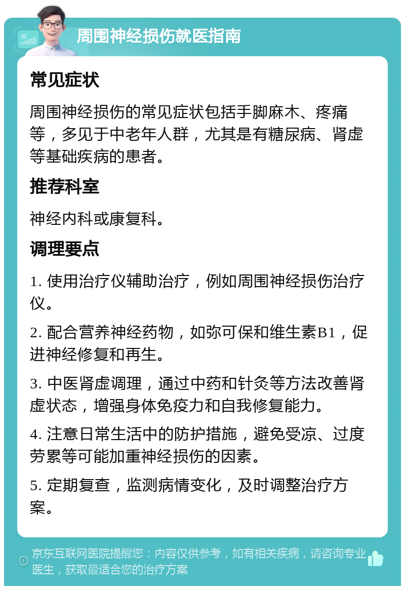 周围神经损伤就医指南 常见症状 周围神经损伤的常见症状包括手脚麻木、疼痛等，多见于中老年人群，尤其是有糖尿病、肾虚等基础疾病的患者。 推荐科室 神经内科或康复科。 调理要点 1. 使用治疗仪辅助治疗，例如周围神经损伤治疗仪。 2. 配合营养神经药物，如弥可保和维生素B1，促进神经修复和再生。 3. 中医肾虚调理，通过中药和针灸等方法改善肾虚状态，增强身体免疫力和自我修复能力。 4. 注意日常生活中的防护措施，避免受凉、过度劳累等可能加重神经损伤的因素。 5. 定期复查，监测病情变化，及时调整治疗方案。