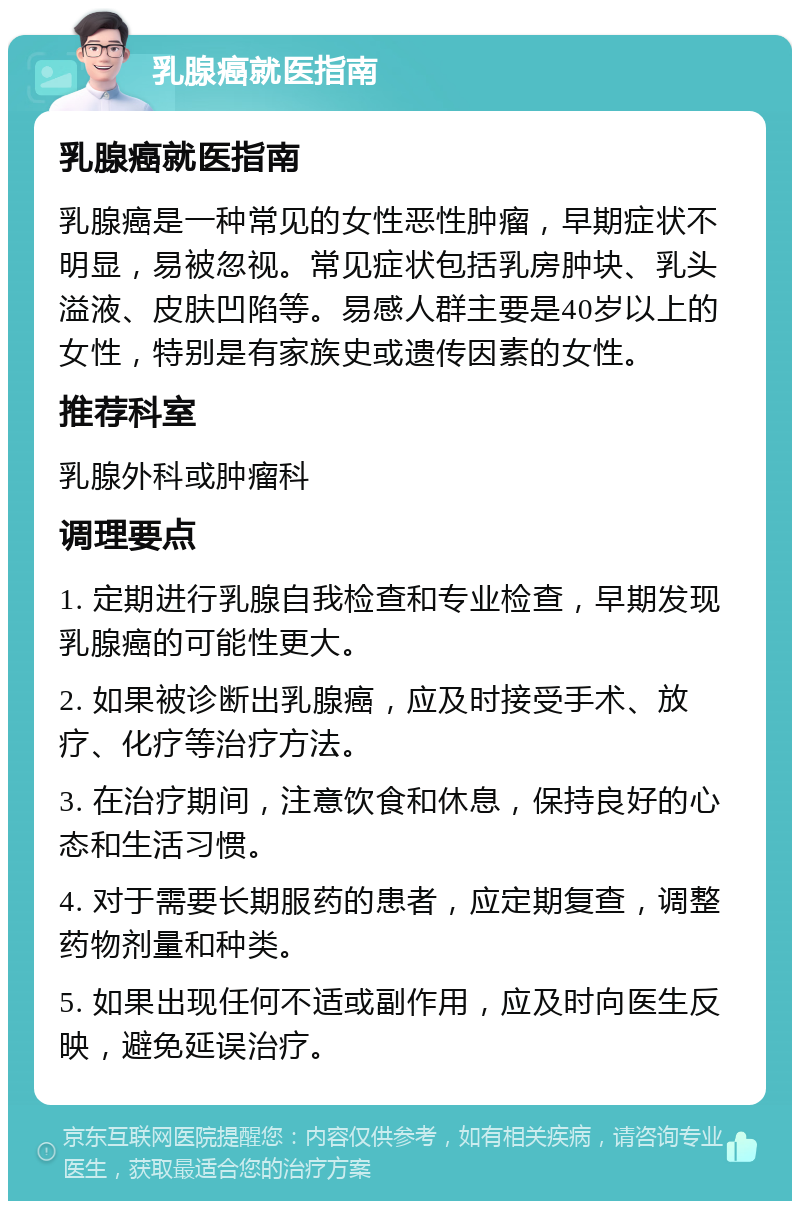 乳腺癌就医指南 乳腺癌就医指南 乳腺癌是一种常见的女性恶性肿瘤，早期症状不明显，易被忽视。常见症状包括乳房肿块、乳头溢液、皮肤凹陷等。易感人群主要是40岁以上的女性，特别是有家族史或遗传因素的女性。 推荐科室 乳腺外科或肿瘤科 调理要点 1. 定期进行乳腺自我检查和专业检查，早期发现乳腺癌的可能性更大。 2. 如果被诊断出乳腺癌，应及时接受手术、放疗、化疗等治疗方法。 3. 在治疗期间，注意饮食和休息，保持良好的心态和生活习惯。 4. 对于需要长期服药的患者，应定期复查，调整药物剂量和种类。 5. 如果出现任何不适或副作用，应及时向医生反映，避免延误治疗。