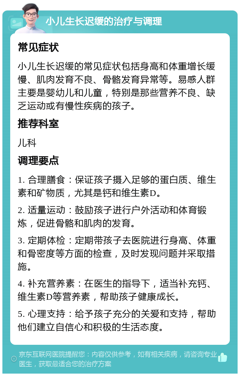 小儿生长迟缓的治疗与调理 常见症状 小儿生长迟缓的常见症状包括身高和体重增长缓慢、肌肉发育不良、骨骼发育异常等。易感人群主要是婴幼儿和儿童，特别是那些营养不良、缺乏运动或有慢性疾病的孩子。 推荐科室 儿科 调理要点 1. 合理膳食：保证孩子摄入足够的蛋白质、维生素和矿物质，尤其是钙和维生素D。 2. 适量运动：鼓励孩子进行户外活动和体育锻炼，促进骨骼和肌肉的发育。 3. 定期体检：定期带孩子去医院进行身高、体重和骨密度等方面的检查，及时发现问题并采取措施。 4. 补充营养素：在医生的指导下，适当补充钙、维生素D等营养素，帮助孩子健康成长。 5. 心理支持：给予孩子充分的关爱和支持，帮助他们建立自信心和积极的生活态度。