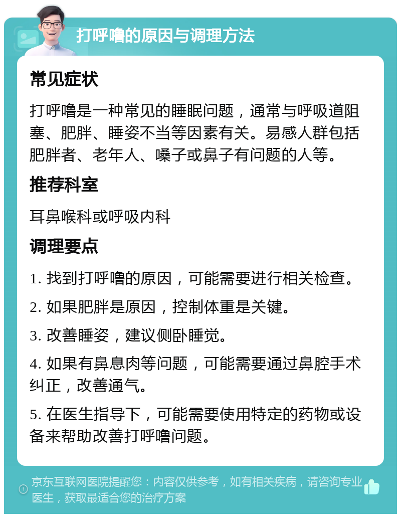 打呼噜的原因与调理方法 常见症状 打呼噜是一种常见的睡眠问题，通常与呼吸道阻塞、肥胖、睡姿不当等因素有关。易感人群包括肥胖者、老年人、嗓子或鼻子有问题的人等。 推荐科室 耳鼻喉科或呼吸内科 调理要点 1. 找到打呼噜的原因，可能需要进行相关检查。 2. 如果肥胖是原因，控制体重是关键。 3. 改善睡姿，建议侧卧睡觉。 4. 如果有鼻息肉等问题，可能需要通过鼻腔手术纠正，改善通气。 5. 在医生指导下，可能需要使用特定的药物或设备来帮助改善打呼噜问题。