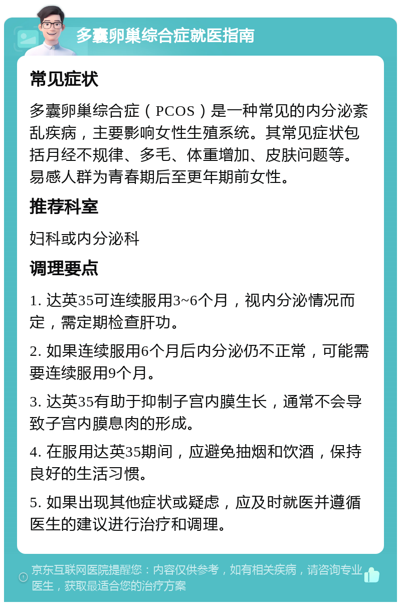 多囊卵巢综合症就医指南 常见症状 多囊卵巢综合症（PCOS）是一种常见的内分泌紊乱疾病，主要影响女性生殖系统。其常见症状包括月经不规律、多毛、体重增加、皮肤问题等。易感人群为青春期后至更年期前女性。 推荐科室 妇科或内分泌科 调理要点 1. 达英35可连续服用3~6个月，视内分泌情况而定，需定期检查肝功。 2. 如果连续服用6个月后内分泌仍不正常，可能需要连续服用9个月。 3. 达英35有助于抑制子宫内膜生长，通常不会导致子宫内膜息肉的形成。 4. 在服用达英35期间，应避免抽烟和饮酒，保持良好的生活习惯。 5. 如果出现其他症状或疑虑，应及时就医并遵循医生的建议进行治疗和调理。