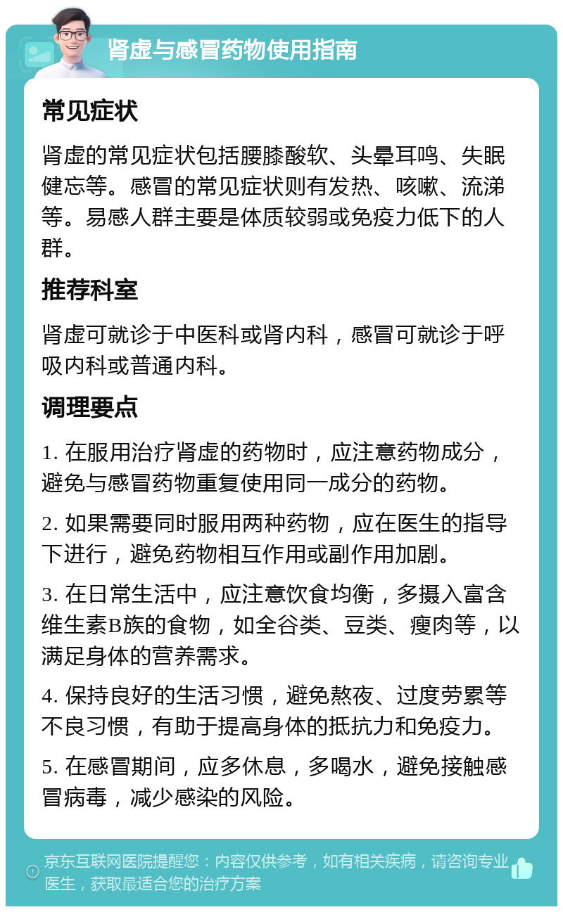 肾虚与感冒药物使用指南 常见症状 肾虚的常见症状包括腰膝酸软、头晕耳鸣、失眠健忘等。感冒的常见症状则有发热、咳嗽、流涕等。易感人群主要是体质较弱或免疫力低下的人群。 推荐科室 肾虚可就诊于中医科或肾内科，感冒可就诊于呼吸内科或普通内科。 调理要点 1. 在服用治疗肾虚的药物时，应注意药物成分，避免与感冒药物重复使用同一成分的药物。 2. 如果需要同时服用两种药物，应在医生的指导下进行，避免药物相互作用或副作用加剧。 3. 在日常生活中，应注意饮食均衡，多摄入富含维生素B族的食物，如全谷类、豆类、瘦肉等，以满足身体的营养需求。 4. 保持良好的生活习惯，避免熬夜、过度劳累等不良习惯，有助于提高身体的抵抗力和免疫力。 5. 在感冒期间，应多休息，多喝水，避免接触感冒病毒，减少感染的风险。