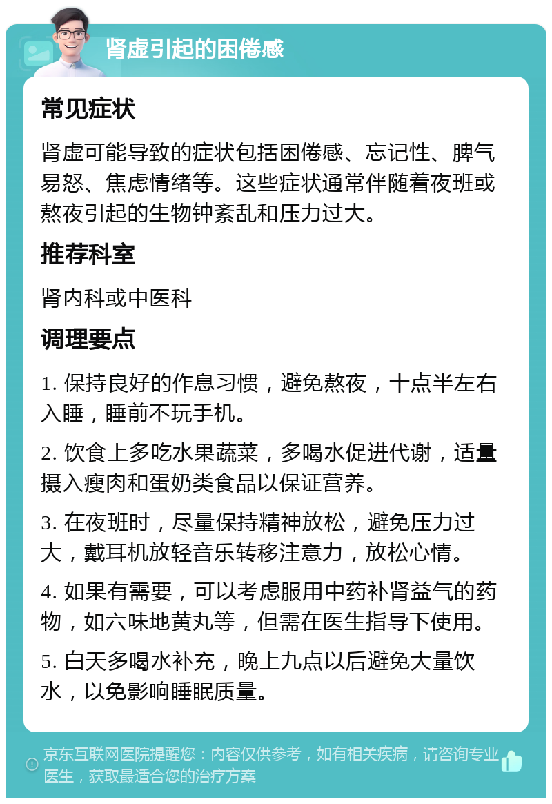 肾虚引起的困倦感 常见症状 肾虚可能导致的症状包括困倦感、忘记性、脾气易怒、焦虑情绪等。这些症状通常伴随着夜班或熬夜引起的生物钟紊乱和压力过大。 推荐科室 肾内科或中医科 调理要点 1. 保持良好的作息习惯，避免熬夜，十点半左右入睡，睡前不玩手机。 2. 饮食上多吃水果蔬菜，多喝水促进代谢，适量摄入瘦肉和蛋奶类食品以保证营养。 3. 在夜班时，尽量保持精神放松，避免压力过大，戴耳机放轻音乐转移注意力，放松心情。 4. 如果有需要，可以考虑服用中药补肾益气的药物，如六味地黄丸等，但需在医生指导下使用。 5. 白天多喝水补充，晚上九点以后避免大量饮水，以免影响睡眠质量。