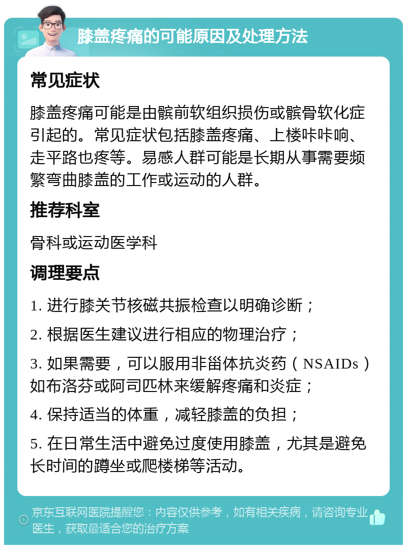 膝盖疼痛的可能原因及处理方法 常见症状 膝盖疼痛可能是由髌前软组织损伤或髌骨软化症引起的。常见症状包括膝盖疼痛、上楼咔咔响、走平路也疼等。易感人群可能是长期从事需要频繁弯曲膝盖的工作或运动的人群。 推荐科室 骨科或运动医学科 调理要点 1. 进行膝关节核磁共振检查以明确诊断； 2. 根据医生建议进行相应的物理治疗； 3. 如果需要，可以服用非甾体抗炎药（NSAIDs）如布洛芬或阿司匹林来缓解疼痛和炎症； 4. 保持适当的体重，减轻膝盖的负担； 5. 在日常生活中避免过度使用膝盖，尤其是避免长时间的蹲坐或爬楼梯等活动。