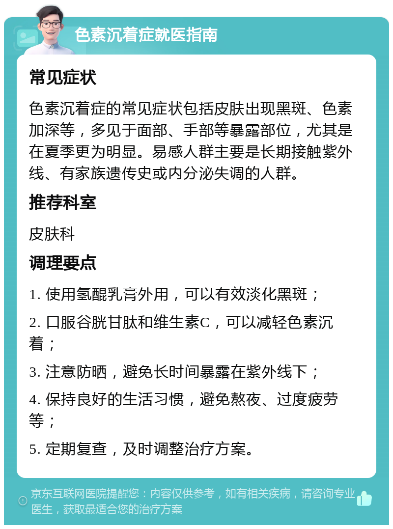 色素沉着症就医指南 常见症状 色素沉着症的常见症状包括皮肤出现黑斑、色素加深等，多见于面部、手部等暴露部位，尤其是在夏季更为明显。易感人群主要是长期接触紫外线、有家族遗传史或内分泌失调的人群。 推荐科室 皮肤科 调理要点 1. 使用氢醌乳膏外用，可以有效淡化黑斑； 2. 口服谷胱甘肽和维生素C，可以减轻色素沉着； 3. 注意防晒，避免长时间暴露在紫外线下； 4. 保持良好的生活习惯，避免熬夜、过度疲劳等； 5. 定期复查，及时调整治疗方案。