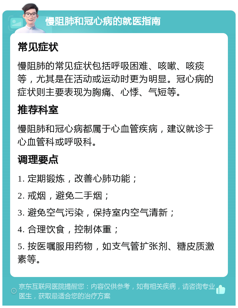 慢阻肺和冠心病的就医指南 常见症状 慢阻肺的常见症状包括呼吸困难、咳嗽、咳痰等，尤其是在活动或运动时更为明显。冠心病的症状则主要表现为胸痛、心悸、气短等。 推荐科室 慢阻肺和冠心病都属于心血管疾病，建议就诊于心血管科或呼吸科。 调理要点 1. 定期锻炼，改善心肺功能； 2. 戒烟，避免二手烟； 3. 避免空气污染，保持室内空气清新； 4. 合理饮食，控制体重； 5. 按医嘱服用药物，如支气管扩张剂、糖皮质激素等。