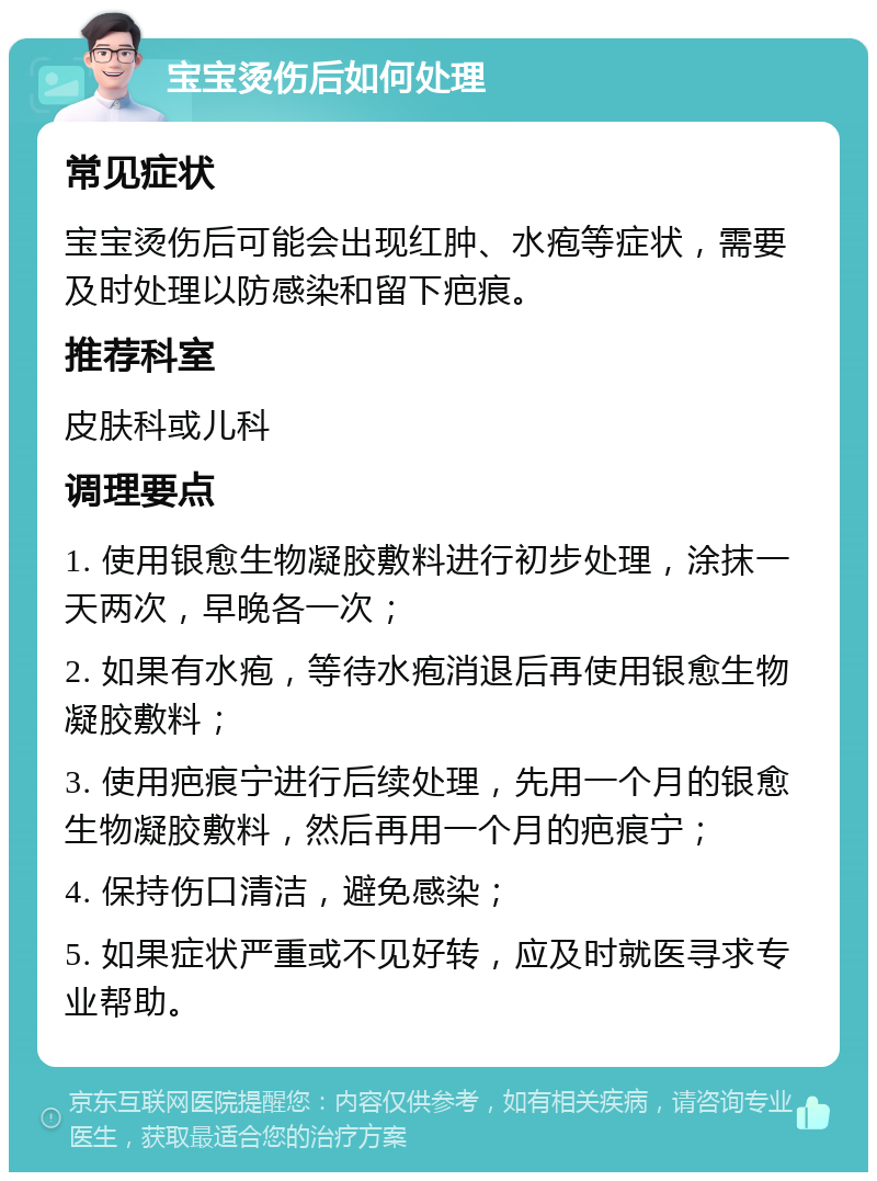 宝宝烫伤后如何处理 常见症状 宝宝烫伤后可能会出现红肿、水疱等症状，需要及时处理以防感染和留下疤痕。 推荐科室 皮肤科或儿科 调理要点 1. 使用银愈生物凝胶敷料进行初步处理，涂抹一天两次，早晚各一次； 2. 如果有水疱，等待水疱消退后再使用银愈生物凝胶敷料； 3. 使用疤痕宁进行后续处理，先用一个月的银愈生物凝胶敷料，然后再用一个月的疤痕宁； 4. 保持伤口清洁，避免感染； 5. 如果症状严重或不见好转，应及时就医寻求专业帮助。