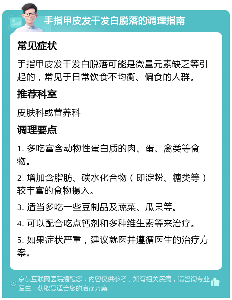 手指甲皮发干发白脱落的调理指南 常见症状 手指甲皮发干发白脱落可能是微量元素缺乏等引起的，常见于日常饮食不均衡、偏食的人群。 推荐科室 皮肤科或营养科 调理要点 1. 多吃富含动物性蛋白质的肉、蛋、禽类等食物。 2. 增加含脂肪、碳水化合物（即淀粉、糖类等）较丰富的食物摄入。 3. 适当多吃一些豆制品及蔬菜、瓜果等。 4. 可以配合吃点钙剂和多种维生素等来治疗。 5. 如果症状严重，建议就医并遵循医生的治疗方案。