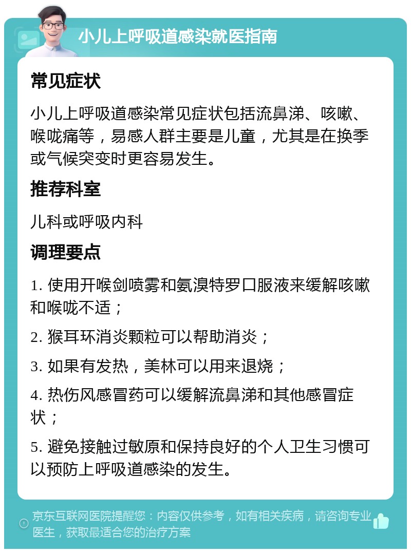 小儿上呼吸道感染就医指南 常见症状 小儿上呼吸道感染常见症状包括流鼻涕、咳嗽、喉咙痛等，易感人群主要是儿童，尤其是在换季或气候突变时更容易发生。 推荐科室 儿科或呼吸内科 调理要点 1. 使用开喉剑喷雾和氨溴特罗口服液来缓解咳嗽和喉咙不适； 2. 猴耳环消炎颗粒可以帮助消炎； 3. 如果有发热，美林可以用来退烧； 4. 热伤风感冒药可以缓解流鼻涕和其他感冒症状； 5. 避免接触过敏原和保持良好的个人卫生习惯可以预防上呼吸道感染的发生。