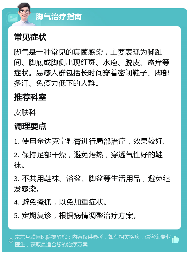 脚气治疗指南 常见症状 脚气是一种常见的真菌感染，主要表现为脚趾间、脚底或脚侧出现红斑、水疱、脱皮、瘙痒等症状。易感人群包括长时间穿着密闭鞋子、脚部多汗、免疫力低下的人群。 推荐科室 皮肤科 调理要点 1. 使用金达克宁乳膏进行局部治疗，效果较好。 2. 保持足部干燥，避免焐热，穿透气性好的鞋袜。 3. 不共用鞋袜、浴盆、脚盆等生活用品，避免继发感染。 4. 避免搔抓，以免加重症状。 5. 定期复诊，根据病情调整治疗方案。