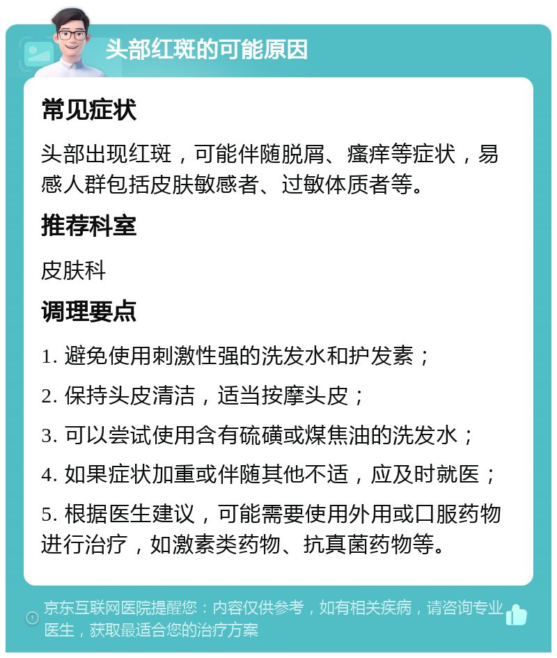 头部红斑的可能原因 常见症状 头部出现红斑，可能伴随脱屑、瘙痒等症状，易感人群包括皮肤敏感者、过敏体质者等。 推荐科室 皮肤科 调理要点 1. 避免使用刺激性强的洗发水和护发素； 2. 保持头皮清洁，适当按摩头皮； 3. 可以尝试使用含有硫磺或煤焦油的洗发水； 4. 如果症状加重或伴随其他不适，应及时就医； 5. 根据医生建议，可能需要使用外用或口服药物进行治疗，如激素类药物、抗真菌药物等。