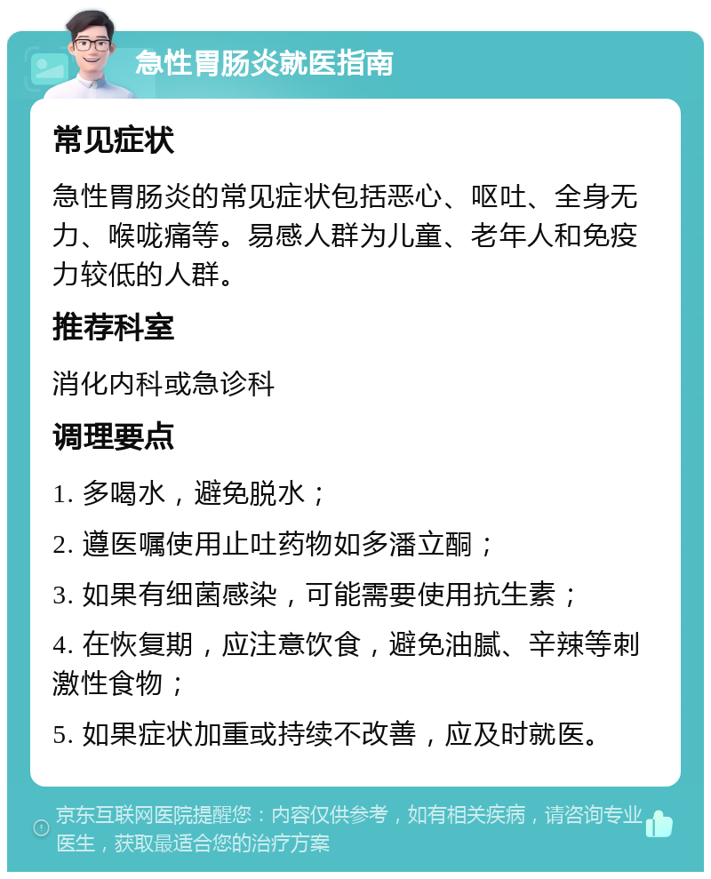 急性胃肠炎就医指南 常见症状 急性胃肠炎的常见症状包括恶心、呕吐、全身无力、喉咙痛等。易感人群为儿童、老年人和免疫力较低的人群。 推荐科室 消化内科或急诊科 调理要点 1. 多喝水，避免脱水； 2. 遵医嘱使用止吐药物如多潘立酮； 3. 如果有细菌感染，可能需要使用抗生素； 4. 在恢复期，应注意饮食，避免油腻、辛辣等刺激性食物； 5. 如果症状加重或持续不改善，应及时就医。