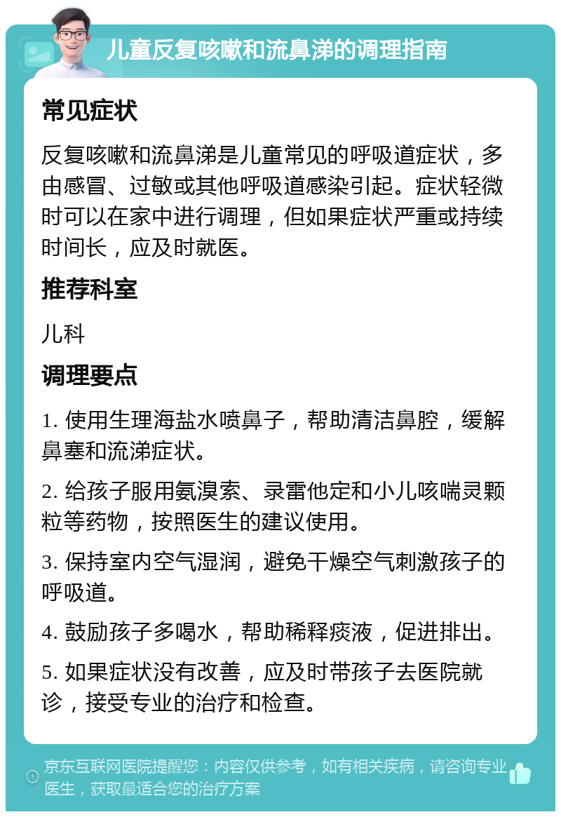 儿童反复咳嗽和流鼻涕的调理指南 常见症状 反复咳嗽和流鼻涕是儿童常见的呼吸道症状，多由感冒、过敏或其他呼吸道感染引起。症状轻微时可以在家中进行调理，但如果症状严重或持续时间长，应及时就医。 推荐科室 儿科 调理要点 1. 使用生理海盐水喷鼻子，帮助清洁鼻腔，缓解鼻塞和流涕症状。 2. 给孩子服用氨溴索、录雷他定和小儿咳喘灵颗粒等药物，按照医生的建议使用。 3. 保持室内空气湿润，避免干燥空气刺激孩子的呼吸道。 4. 鼓励孩子多喝水，帮助稀释痰液，促进排出。 5. 如果症状没有改善，应及时带孩子去医院就诊，接受专业的治疗和检查。