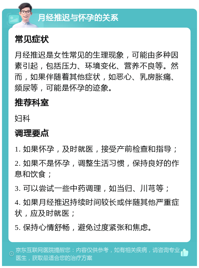 月经推迟与怀孕的关系 常见症状 月经推迟是女性常见的生理现象，可能由多种因素引起，包括压力、环境变化、营养不良等。然而，如果伴随着其他症状，如恶心、乳房胀痛、频尿等，可能是怀孕的迹象。 推荐科室 妇科 调理要点 1. 如果怀孕，及时就医，接受产前检查和指导； 2. 如果不是怀孕，调整生活习惯，保持良好的作息和饮食； 3. 可以尝试一些中药调理，如当归、川芎等； 4. 如果月经推迟持续时间较长或伴随其他严重症状，应及时就医； 5. 保持心情舒畅，避免过度紧张和焦虑。