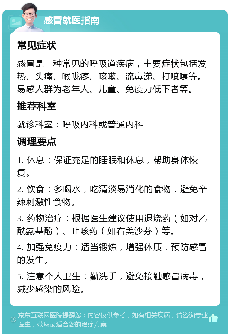 感冒就医指南 常见症状 感冒是一种常见的呼吸道疾病，主要症状包括发热、头痛、喉咙疼、咳嗽、流鼻涕、打喷嚏等。易感人群为老年人、儿童、免疫力低下者等。 推荐科室 就诊科室：呼吸内科或普通内科 调理要点 1. 休息：保证充足的睡眠和休息，帮助身体恢复。 2. 饮食：多喝水，吃清淡易消化的食物，避免辛辣刺激性食物。 3. 药物治疗：根据医生建议使用退烧药（如对乙酰氨基酚）、止咳药（如右美沙芬）等。 4. 加强免疫力：适当锻炼，增强体质，预防感冒的发生。 5. 注意个人卫生：勤洗手，避免接触感冒病毒，减少感染的风险。