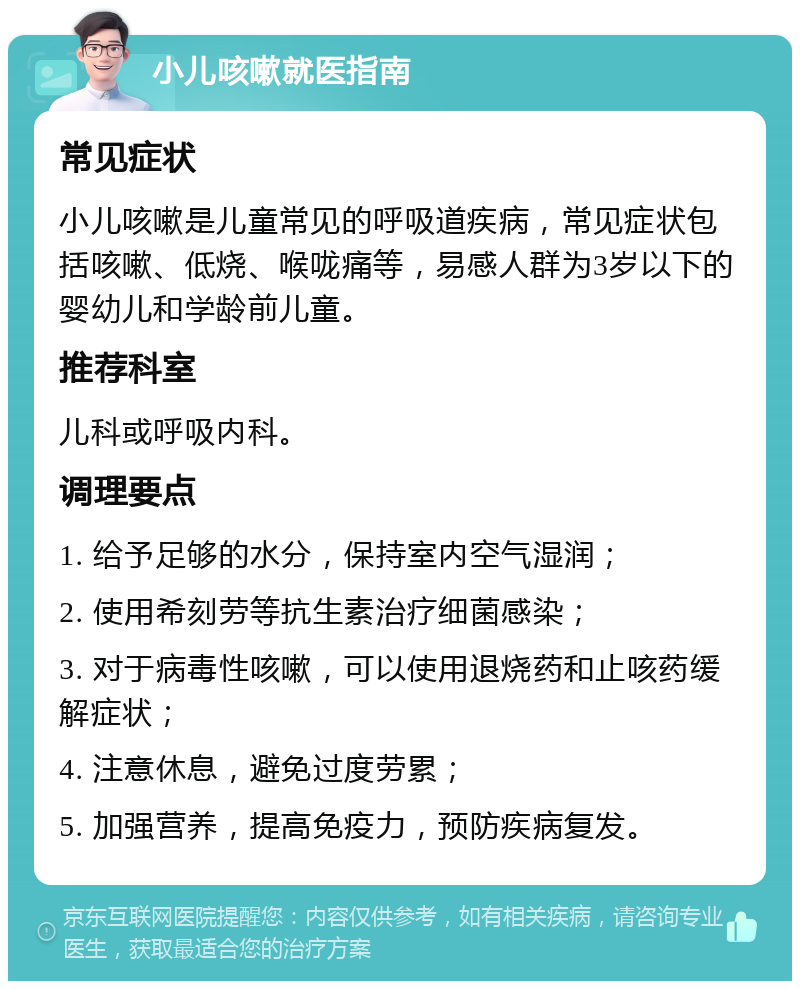 小儿咳嗽就医指南 常见症状 小儿咳嗽是儿童常见的呼吸道疾病，常见症状包括咳嗽、低烧、喉咙痛等，易感人群为3岁以下的婴幼儿和学龄前儿童。 推荐科室 儿科或呼吸内科。 调理要点 1. 给予足够的水分，保持室内空气湿润； 2. 使用希刻劳等抗生素治疗细菌感染； 3. 对于病毒性咳嗽，可以使用退烧药和止咳药缓解症状； 4. 注意休息，避免过度劳累； 5. 加强营养，提高免疫力，预防疾病复发。