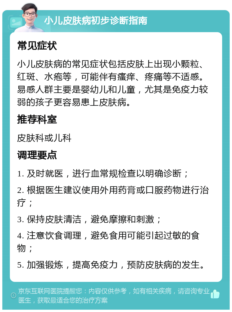 小儿皮肤病初步诊断指南 常见症状 小儿皮肤病的常见症状包括皮肤上出现小颗粒、红斑、水疱等，可能伴有瘙痒、疼痛等不适感。易感人群主要是婴幼儿和儿童，尤其是免疫力较弱的孩子更容易患上皮肤病。 推荐科室 皮肤科或儿科 调理要点 1. 及时就医，进行血常规检查以明确诊断； 2. 根据医生建议使用外用药膏或口服药物进行治疗； 3. 保持皮肤清洁，避免摩擦和刺激； 4. 注意饮食调理，避免食用可能引起过敏的食物； 5. 加强锻炼，提高免疫力，预防皮肤病的发生。