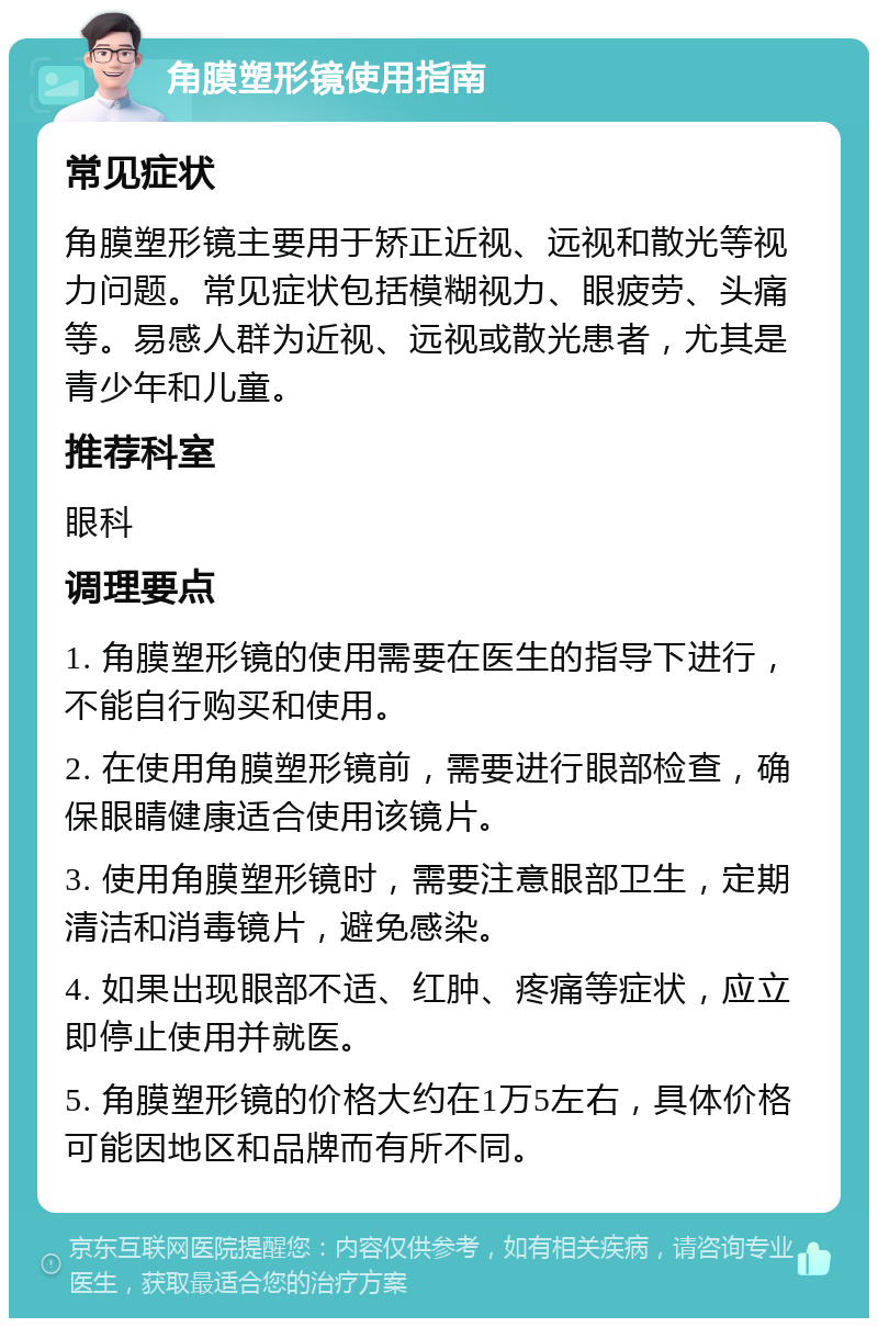 角膜塑形镜使用指南 常见症状 角膜塑形镜主要用于矫正近视、远视和散光等视力问题。常见症状包括模糊视力、眼疲劳、头痛等。易感人群为近视、远视或散光患者，尤其是青少年和儿童。 推荐科室 眼科 调理要点 1. 角膜塑形镜的使用需要在医生的指导下进行，不能自行购买和使用。 2. 在使用角膜塑形镜前，需要进行眼部检查，确保眼睛健康适合使用该镜片。 3. 使用角膜塑形镜时，需要注意眼部卫生，定期清洁和消毒镜片，避免感染。 4. 如果出现眼部不适、红肿、疼痛等症状，应立即停止使用并就医。 5. 角膜塑形镜的价格大约在1万5左右，具体价格可能因地区和品牌而有所不同。