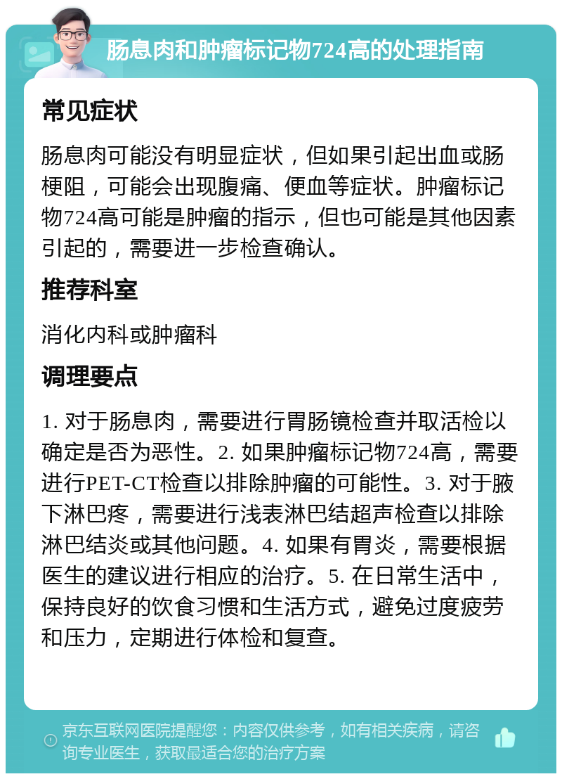 肠息肉和肿瘤标记物724高的处理指南 常见症状 肠息肉可能没有明显症状，但如果引起出血或肠梗阻，可能会出现腹痛、便血等症状。肿瘤标记物724高可能是肿瘤的指示，但也可能是其他因素引起的，需要进一步检查确认。 推荐科室 消化内科或肿瘤科 调理要点 1. 对于肠息肉，需要进行胃肠镜检查并取活检以确定是否为恶性。2. 如果肿瘤标记物724高，需要进行PET-CT检查以排除肿瘤的可能性。3. 对于腋下淋巴疼，需要进行浅表淋巴结超声检查以排除淋巴结炎或其他问题。4. 如果有胃炎，需要根据医生的建议进行相应的治疗。5. 在日常生活中，保持良好的饮食习惯和生活方式，避免过度疲劳和压力，定期进行体检和复查。