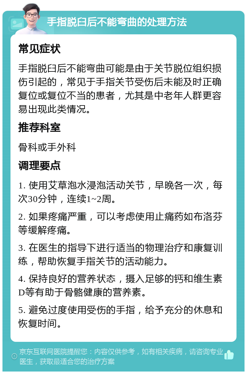 手指脱臼后不能弯曲的处理方法 常见症状 手指脱臼后不能弯曲可能是由于关节脱位组织损伤引起的，常见于手指关节受伤后未能及时正确复位或复位不当的患者，尤其是中老年人群更容易出现此类情况。 推荐科室 骨科或手外科 调理要点 1. 使用艾草泡水浸泡活动关节，早晚各一次，每次30分钟，连续1~2周。 2. 如果疼痛严重，可以考虑使用止痛药如布洛芬等缓解疼痛。 3. 在医生的指导下进行适当的物理治疗和康复训练，帮助恢复手指关节的活动能力。 4. 保持良好的营养状态，摄入足够的钙和维生素D等有助于骨骼健康的营养素。 5. 避免过度使用受伤的手指，给予充分的休息和恢复时间。