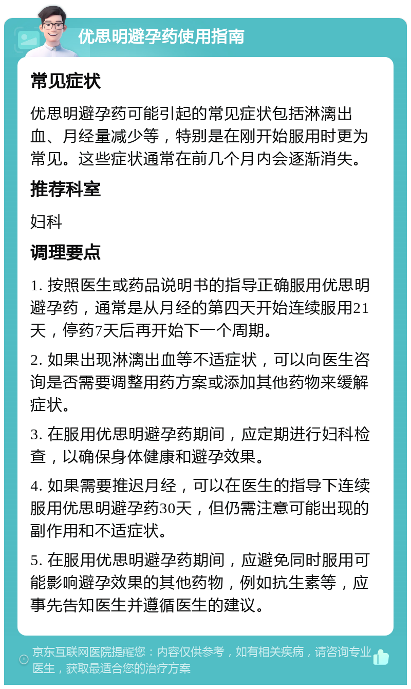 优思明避孕药使用指南 常见症状 优思明避孕药可能引起的常见症状包括淋漓出血、月经量减少等，特别是在刚开始服用时更为常见。这些症状通常在前几个月内会逐渐消失。 推荐科室 妇科 调理要点 1. 按照医生或药品说明书的指导正确服用优思明避孕药，通常是从月经的第四天开始连续服用21天，停药7天后再开始下一个周期。 2. 如果出现淋漓出血等不适症状，可以向医生咨询是否需要调整用药方案或添加其他药物来缓解症状。 3. 在服用优思明避孕药期间，应定期进行妇科检查，以确保身体健康和避孕效果。 4. 如果需要推迟月经，可以在医生的指导下连续服用优思明避孕药30天，但仍需注意可能出现的副作用和不适症状。 5. 在服用优思明避孕药期间，应避免同时服用可能影响避孕效果的其他药物，例如抗生素等，应事先告知医生并遵循医生的建议。