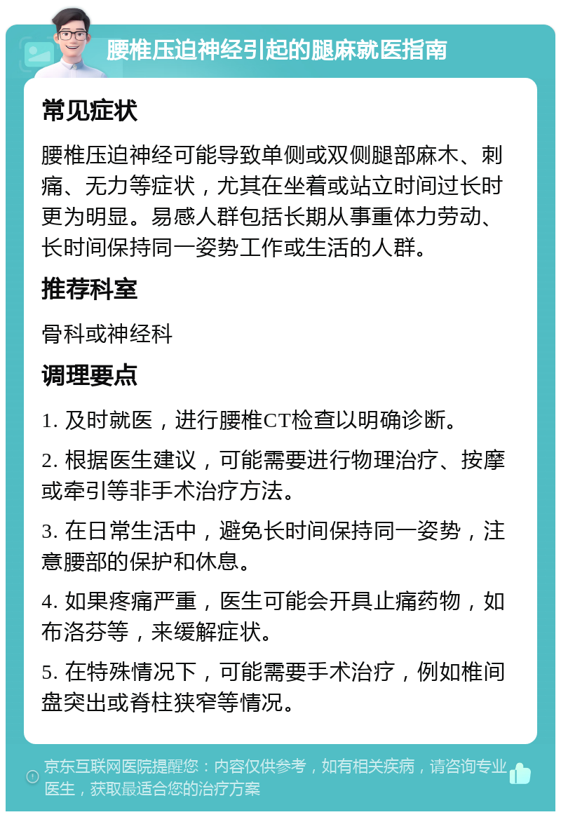 腰椎压迫神经引起的腿麻就医指南 常见症状 腰椎压迫神经可能导致单侧或双侧腿部麻木、刺痛、无力等症状，尤其在坐着或站立时间过长时更为明显。易感人群包括长期从事重体力劳动、长时间保持同一姿势工作或生活的人群。 推荐科室 骨科或神经科 调理要点 1. 及时就医，进行腰椎CT检查以明确诊断。 2. 根据医生建议，可能需要进行物理治疗、按摩或牵引等非手术治疗方法。 3. 在日常生活中，避免长时间保持同一姿势，注意腰部的保护和休息。 4. 如果疼痛严重，医生可能会开具止痛药物，如布洛芬等，来缓解症状。 5. 在特殊情况下，可能需要手术治疗，例如椎间盘突出或脊柱狭窄等情况。