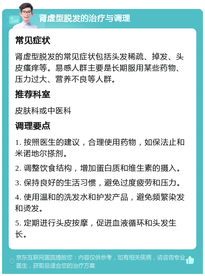 肾虚型脱发的治疗与调理 常见症状 肾虚型脱发的常见症状包括头发稀疏、掉发、头皮瘙痒等。易感人群主要是长期服用某些药物、压力过大、营养不良等人群。 推荐科室 皮肤科或中医科 调理要点 1. 按照医生的建议，合理使用药物，如保法止和米诺地尔搽剂。 2. 调整饮食结构，增加蛋白质和维生素的摄入。 3. 保持良好的生活习惯，避免过度疲劳和压力。 4. 使用温和的洗发水和护发产品，避免频繁染发和烫发。 5. 定期进行头皮按摩，促进血液循环和头发生长。