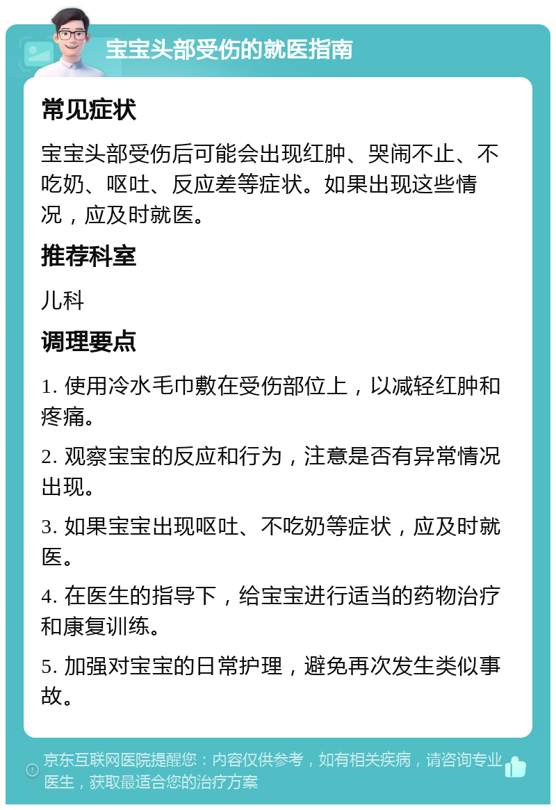 宝宝头部受伤的就医指南 常见症状 宝宝头部受伤后可能会出现红肿、哭闹不止、不吃奶、呕吐、反应差等症状。如果出现这些情况，应及时就医。 推荐科室 儿科 调理要点 1. 使用冷水毛巾敷在受伤部位上，以减轻红肿和疼痛。 2. 观察宝宝的反应和行为，注意是否有异常情况出现。 3. 如果宝宝出现呕吐、不吃奶等症状，应及时就医。 4. 在医生的指导下，给宝宝进行适当的药物治疗和康复训练。 5. 加强对宝宝的日常护理，避免再次发生类似事故。