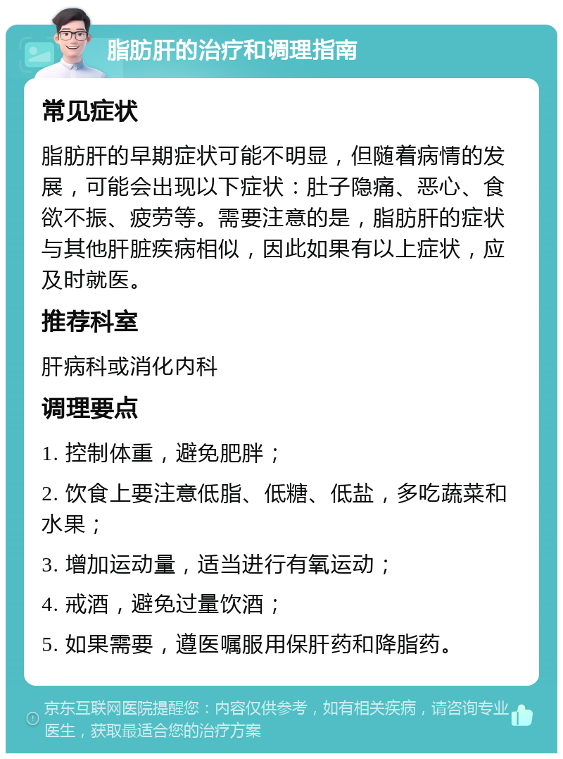 脂肪肝的治疗和调理指南 常见症状 脂肪肝的早期症状可能不明显，但随着病情的发展，可能会出现以下症状：肚子隐痛、恶心、食欲不振、疲劳等。需要注意的是，脂肪肝的症状与其他肝脏疾病相似，因此如果有以上症状，应及时就医。 推荐科室 肝病科或消化内科 调理要点 1. 控制体重，避免肥胖； 2. 饮食上要注意低脂、低糖、低盐，多吃蔬菜和水果； 3. 增加运动量，适当进行有氧运动； 4. 戒酒，避免过量饮酒； 5. 如果需要，遵医嘱服用保肝药和降脂药。