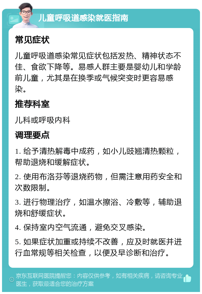 儿童呼吸道感染就医指南 常见症状 儿童呼吸道感染常见症状包括发热、精神状态不佳、食欲下降等。易感人群主要是婴幼儿和学龄前儿童，尤其是在换季或气候突变时更容易感染。 推荐科室 儿科或呼吸内科 调理要点 1. 给予清热解毒中成药，如小儿豉翘清热颗粒，帮助退烧和缓解症状。 2. 使用布洛芬等退烧药物，但需注意用药安全和次数限制。 3. 进行物理治疗，如温水擦浴、冷敷等，辅助退烧和舒缓症状。 4. 保持室内空气流通，避免交叉感染。 5. 如果症状加重或持续不改善，应及时就医并进行血常规等相关检查，以便及早诊断和治疗。