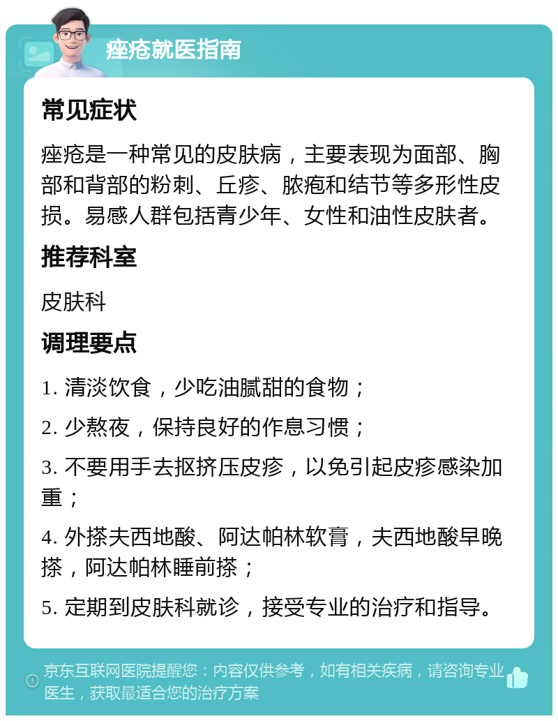 痤疮就医指南 常见症状 痤疮是一种常见的皮肤病，主要表现为面部、胸部和背部的粉刺、丘疹、脓疱和结节等多形性皮损。易感人群包括青少年、女性和油性皮肤者。 推荐科室 皮肤科 调理要点 1. 清淡饮食，少吃油腻甜的食物； 2. 少熬夜，保持良好的作息习惯； 3. 不要用手去抠挤压皮疹，以免引起皮疹感染加重； 4. 外搽夫西地酸、阿达帕林软膏，夫西地酸早晚搽，阿达帕林睡前搽； 5. 定期到皮肤科就诊，接受专业的治疗和指导。